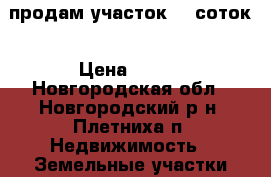 продам участок 12 соток › Цена ­ 600 - Новгородская обл., Новгородский р-н, Плетниха п. Недвижимость » Земельные участки аренда   